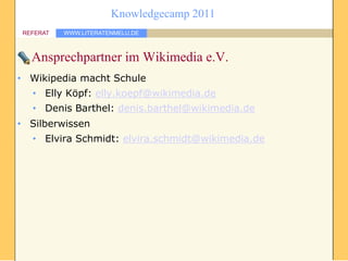 Knowledgecamp 2011
REFERAT   WWW.LITERATENMELU.DE



  Ansprechpartner im Wikimedia e.V.
• Wikipedia macht Schule
  • Elly Köpf: elly.koepf@wikimedia.de
  • Denis Barthel: denis.barthel@wikimedia.de
• Silberwissen
  • Elvira Schmidt: elvira.schmidt@wikimedia.de
 