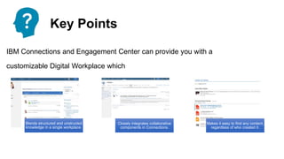 Key Points
IBM Connections and Engagement Center can provide you with a
customizable Digital Workplace which
Blends structured and unstructed
knowledge in a single workplace.
Closely integrates collaborative
components in Connections.
Makes it easy to find any content,
regardless of who created it.
 