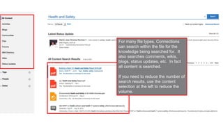 Internal and external content can
be surfaced, and personalized to
bring the most relevant
information to the user,
depending on who is logged in.
For many file types, Connections
can search within the file for the
knowledge being searched for. It
also searches comments, wikis,
blogs, status updates, etc. In fact
all content is searched.
If you need to reduce the number of
search results, use the content
selection at the left to reduce the
volume.
 