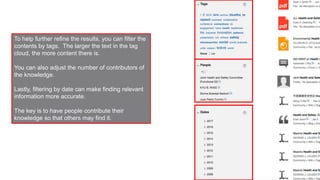 To help further refine the results, you can filter the
contents by tags. The larger the text in the tag
cloud, the more content there is.
You can also adjust the number of contributors of
the knowledge.
Lastly, filtering by date can make finding relevant
information more accurate.
The key is to have people contribute their
knowledge so that others may find it.
 