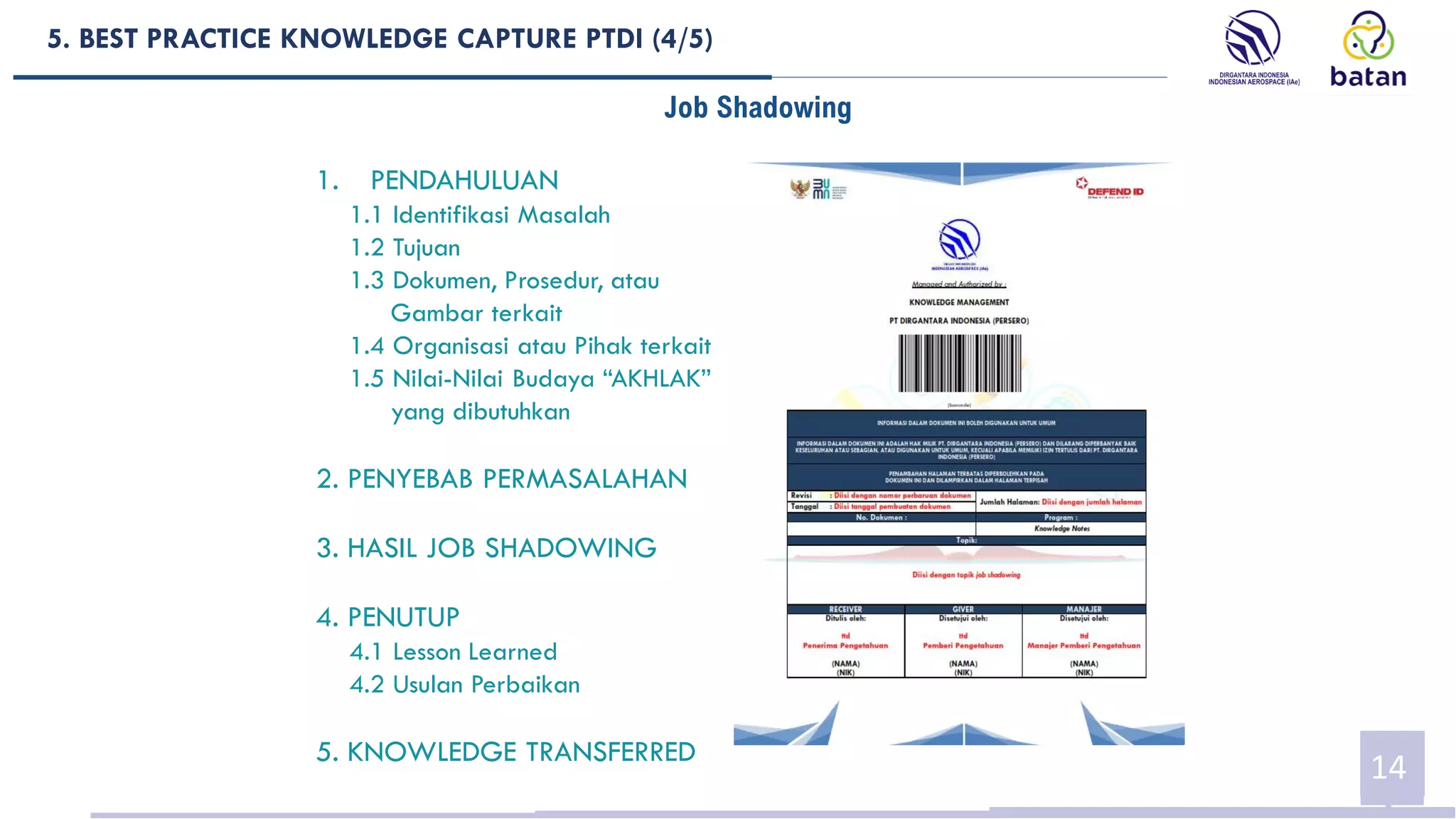 5. BEST PRACTICE KNOWLEDGE CAPTURE PTDI (4/5)
14
Job Shadowing
1. PENDAHULUAN
1.1 Identifikasi Masalah
1.2 Tujuan
1.3 Dokumen, Prosedur, atau
Gambar terkait
1.4 Organisasi atau Pihak terkait
1.5 Nilai-Nilai Budaya “AKHLAK”
yang dibutuhkan
2. PENYEBAB PERMASALAHAN
3. HASIL JOB SHADOWING
4. PENUTUP
4.1 Lesson Learned
4.2 Usulan Perbaikan
5. KNOWLEDGE TRANSFERRED
 