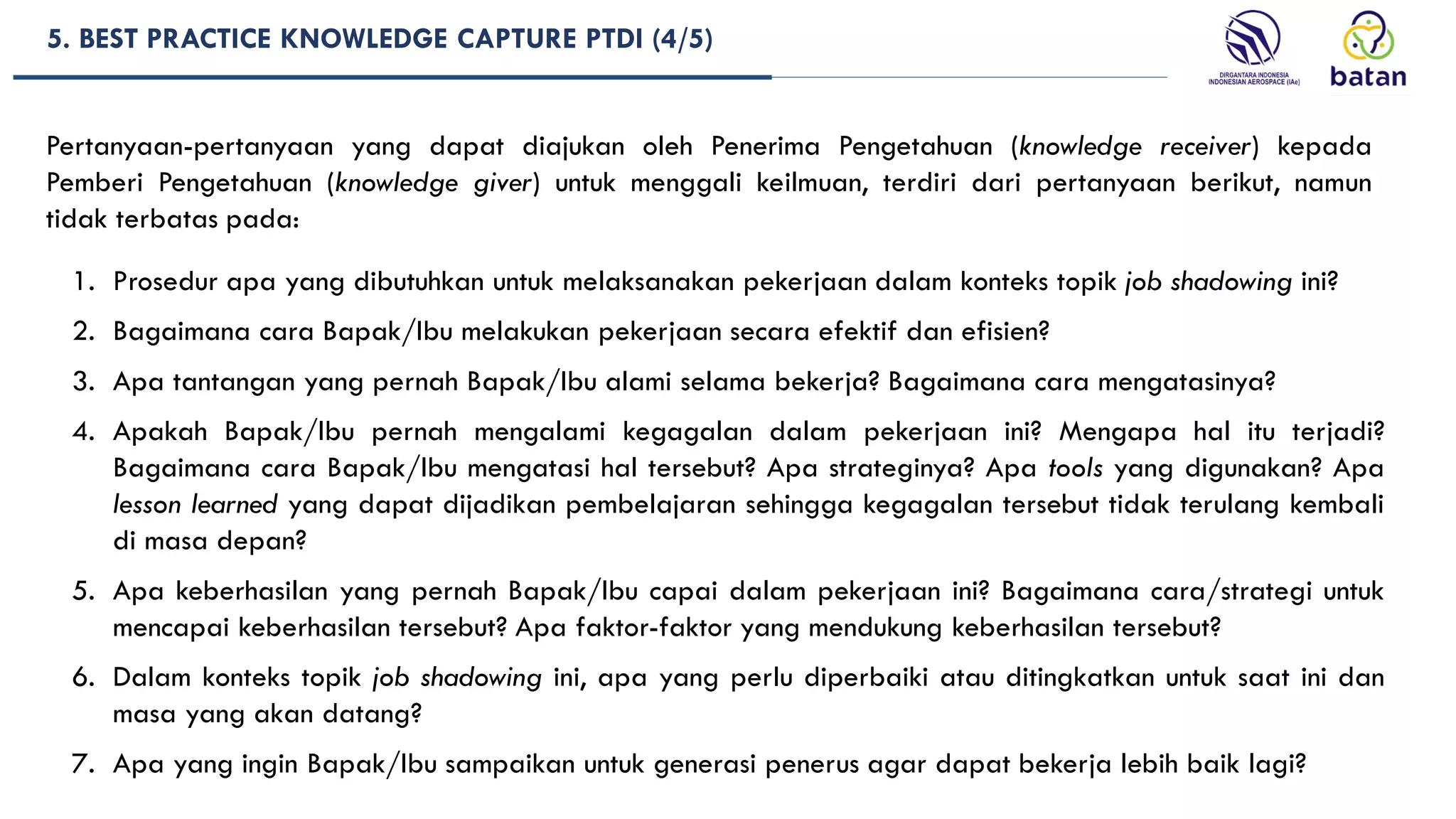 Pertanyaan-pertanyaan yang dapat diajukan oleh Penerima Pengetahuan (knowledge receiver) kepada
Pemberi Pengetahuan (knowledge giver) untuk menggali keilmuan, terdiri dari pertanyaan berikut, namun
tidak terbatas pada:
1. Prosedur apa yang dibutuhkan untuk melaksanakan pekerjaan dalam konteks topik job shadowing ini?
2. Bagaimana cara Bapak/Ibu melakukan pekerjaan secara efektif dan efisien?
3. Apa tantangan yang pernah Bapak/Ibu alami selama bekerja? Bagaimana cara mengatasinya?
4. Apakah Bapak/Ibu pernah mengalami kegagalan dalam pekerjaan ini? Mengapa hal itu terjadi?
Bagaimana cara Bapak/Ibu mengatasi hal tersebut? Apa strateginya? Apa tools yang digunakan? Apa
lesson learned yang dapat dijadikan pembelajaran sehingga kegagalan tersebut tidak terulang kembali
di masa depan?
5. Apa keberhasilan yang pernah Bapak/Ibu capai dalam pekerjaan ini? Bagaimana cara/strategi untuk
mencapai keberhasilan tersebut? Apa faktor-faktor yang mendukung keberhasilan tersebut?
6. Dalam konteks topik job shadowing ini, apa yang perlu diperbaiki atau ditingkatkan untuk saat ini dan
masa yang akan datang?
7. Apa yang ingin Bapak/Ibu sampaikan untuk generasi penerus agar dapat bekerja lebih baik lagi?
5. BEST PRACTICE KNOWLEDGE CAPTURE PTDI (4/5)
 