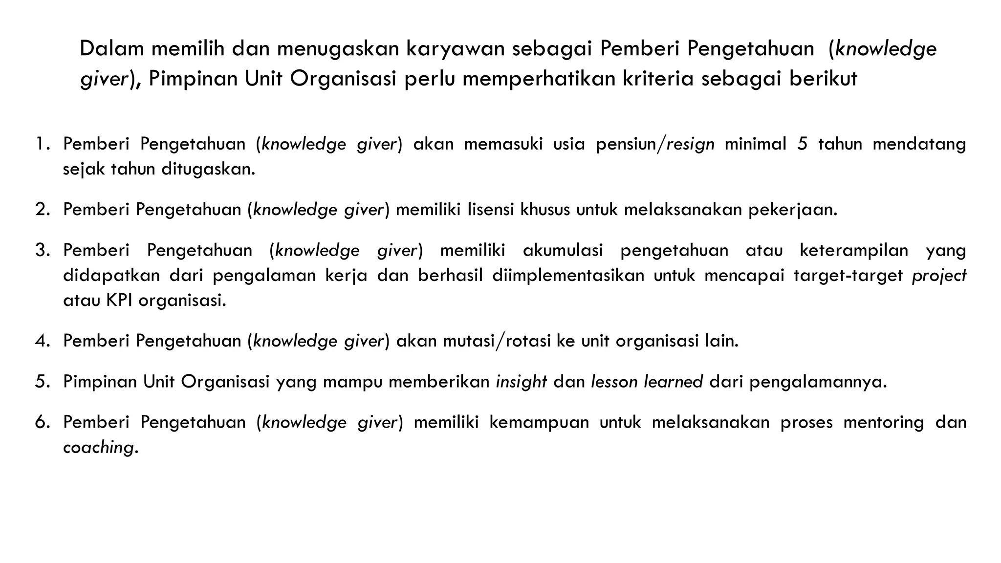 1. Pemberi Pengetahuan (knowledge giver) akan memasuki usia pensiun/resign minimal 5 tahun mendatang
sejak tahun ditugaskan.
2. Pemberi Pengetahuan (knowledge giver) memiliki lisensi khusus untuk melaksanakan pekerjaan.
3. Pemberi Pengetahuan (knowledge giver) memiliki akumulasi pengetahuan atau keterampilan yang
didapatkan dari pengalaman kerja dan berhasil diimplementasikan untuk mencapai target-target project
atau KPI organisasi.
4. Pemberi Pengetahuan (knowledge giver) akan mutasi/rotasi ke unit organisasi lain.
5. Pimpinan Unit Organisasi yang mampu memberikan insight dan lesson learned dari pengalamannya.
6. Pemberi Pengetahuan (knowledge giver) memiliki kemampuan untuk melaksanakan proses mentoring dan
coaching.
Dalam memilih dan menugaskan karyawan sebagai Pemberi Pengetahuan (knowledge
giver), Pimpinan Unit Organisasi perlu memperhatikan kriteria sebagai berikut
 