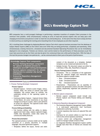 HCL's Knowledge Capture Tool

BPO companies face a multi-pronged challenge in performing a seamless transition of complex Client processes in the
minimum time possible, while simultaneously creating an army of back-end process experts who can keep pace with
changing environments and policies in order to meet the very demanding SLAs. At the same time they have to keep attrition
in check and focus on slashing the training and on boarding time of new employees as and when required.

HCL is tackling these challenges by deploying Remote Capture Tool which captures business processes from the desktops of
Subject Matter Experts (SMEs) at the Client's sites even while they are being performed, completely and seamlessly, while
simultaneously creating interactive, simulated and documented Standard Operating Procedures that can be immediately
deployed to new employees. Trainees can interact, learn and be tested on the performance of these processes as per the
exact best practices set by the Client and also be given live contextual help even while performing them. With the help of
this tool the process changes/new policies etc., can be communicated to them just at the point of performance.



 Knowledge Capture Tool components:                                content of the document as a template. Multiple
 ? Training Developer component
   Process                                                         templates can be created and selected on the fly
   for capture of business process on                              ? formats: The document output can either be
                                                                   Multiple
   desktop(s) and SOP/ training development                        in MS Word, HTML, XML, PowerPoint or Haansoft
 ? capture component: for remote
   Remote                                                          Process Training Content Creation
   deployment to customer site during                              Simulations - This is a simulation of the application
                                                                   ?
   transitions                                                     using the captured images and interaction data.
 ? Enterprise Repository Management                                Simulation supports multiple modes:
   component                                                        ?Simulated playback
                                                                       Show :
                                                                    ?Simulated practice
                                                                       Guide :
                   Features
                                                                    ?Simulated assessment
                                                                       Test :
1. Process Training Developer Component
                                                                   Presentations - Presentations are an assembly of
                                                                   ?
   Process Capture                                                 capture tool generated content and other third party
   ? Capture - Extracts screen images, menus,
   Detailed                                                        content sequentially organized and presented in a
   buttons, fields, the names of controls (and other               browser
   metadata), the actions taken on controls, the
   underlying activity of the operating system or              2. Remote capture component
   browser                                                         ? capture component would include only
                                                                     Remote
   Continuous Motion Capture - Captures Screen Video
   ?                                                                 Process Capture and Process Editing and Modeling
   in Full Motion. All cursor movements or any visual                features
   changes occurring on a screen, when a user performs
   an action are captured. The captured screen video           3. Enterprise Repository Management Component
   can be then played back                                         ? The Enterprise Repository Management System (ERMS)
                                                                      is a web-based application that facilitates
   Process Editing and Modelling
                                                                      collaborative authoring. It provides:
   Full function editing with the ability to delete,
   ?
                                                                   ? repository that stores all captured files and
                                                                     A central
      append and insert steps, replace captured images,
                                                                      output
      modify step description, create alias names for
      controls and modify shortcuts                                ? for all content editors to read from and
                                                                     Interfaces
                                                                      write to the central repository seamlessly
   Process Documentation                                           ? A source control and configuration management
   The captured process or process model can be rapidly               system to manage multiple versions of files
   converted to a process document in multiple                     ? An integrated Workflow Management System notifies
   languages. Document generation supports:                          through mail when files of interest are checked into
   ?  Templates: Define the layout, format and static                ERMS
 