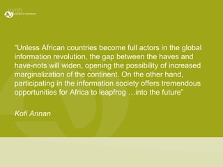 “Unless African countries become full actors in the global information revolution, the gap between the haves and have-nots will widen, opening the possibility of increased marginalization of the continent. On the other hand, participating in the information society offers tremendous opportunities for Africa to leapfrog …into the future” Kofi Annan