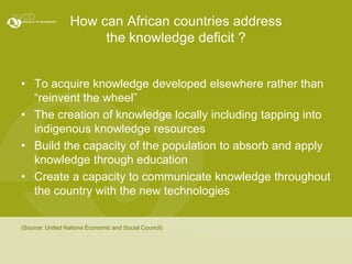 How can African countries address the knowledge deficit ?To acquire knowledge developed elsewhere rather than “reinvent the wheel”The creation of knowledge locally including tapping into indigenous knowledge resources Build the capacity of the population to absorb and apply knowledge through educationCreate a capacity to communicate knowledge throughout the country with the new technologies(Source: United Nations Economic and Social Council)