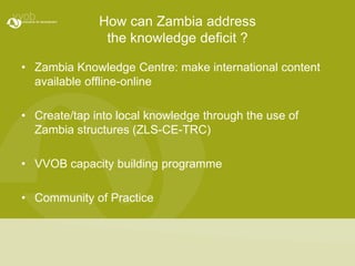 How can Zambia address the knowledge deficit ?Zambia Knowledge Centre: make international content available offline-onlineCreate/tap into local knowledge through the use of Zambia structures (ZLS-CE-TRC)VVOB capacity building programme Community of Practice