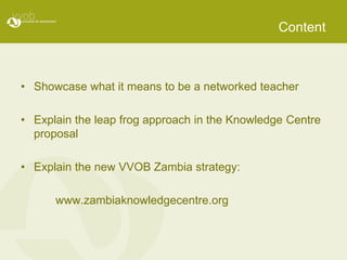 ContentShowcase what it means to be a networked teacherExplain the leap frog approach in the Knowledge Centre proposalExplain the new VVOB Zambia strategy:www.zambiaknowledgecentre.org