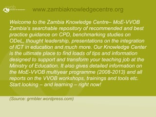 www.zambiaknowledgecentre.orgWelcome to the Zambia Knowledge Centre– MoE-VVOB Zambia’s searchable repository of recommended and best practice guidance on CPD, benchmarking studies on ODeL, thought leadership, presentations on the integration of ICT in education and much more. Our Knowledge Center is the ultimate place to find loads of tips and information designed to support and transform your teaching job at the Ministry of Education. It also gives detailed information on the MoE-VVOB multiyear programme (2008-2013) and all reports on the VVOB workshops, trainings and tools etc. Start looking – and learning – right now!(Source: grmbler.wordpress.com)