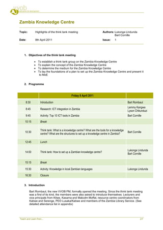 Zambia Knowledge Centre

Topic:         Highlights of the think tank meeting                         Authors: Lukonga Lindunda
                                                                                     Bart Cornille
Date:          8th April 2011                                               Issue:    1




    1. Objectives of the think tank meeting

                 To establish a think tank group on the Zambia Knowledge Centre
                 To explain the concept of the Zambia Knowledge Centre
                 To determine the medium for the Zambia Knowledge Centre
                 To lay the foundations of a plan to set up the Zambia Knowledge Centre and present it
                   to MoE


    2. Programme



                                                Friday 8 April 2011

     8:30           Introduction                                                                 Bart Rombaut
                                                                                                 Lemmy Kangwa
     8:45           Research: ICT integration in Zambia
                                                                                                 Lyson Chikunduzi
     9:45           Activity: Top 10 ICT tools in Zambia                                         Bart Cornille

     10:15          Break

                    Think tank: What is a knowledge centre? What are the tools for a knowledge
     10:30                                                                                       Bart Cornille
                    centre? What are the structures to set up a knowledge centre in Zambia?

     12:45          Lunch

                                                                                                 Lukonga Lindunda
     14:00          Think tank: How to set up a Zambian knowledge centre?
                                                                                                 Bart Cornille

     15:15          Break

     15:30          Activity: Knowledge in local Zambian languages                               Lukonga Lindunda

     16:30          Closure


    3. Introduction

         Bart Rombaut, the new VVOB PM, formally opened the meeting. Since the think tank meeting
         was a first of its kind, the members were also asked to introduce themselves: Lecturers and
         vice principals from Kitwe, Kasama and Malcolm Moffat, resource centre coordinators from
         Kabwe and Serenge, PEO Lusaka/Kabwe and members of the Zambia Library Service. (See
         detailed attendance list in appendix)




Teach and Learn from...                                                                                     2/7
 