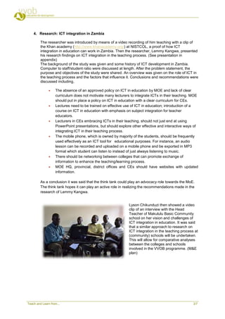 4. Research: ICT integration in Zambia

         The researcher was introduced by means of a video recording of him teaching with a clip of
         the Khan academy (http://www.khanacademy.org/) at NISTCOL, a proof of how ICT
         integration in education can work in Zambia. Then the researcher, Lemmy Kangwa, presented
         his research findings on ICT integration in the teaching process. (See presentation in
         appendix)
         The background of the study was given and some history of ICT development in Zambia.
         Computer to staff/student ratio were discussed at length. After the problem statement, the
         purpose and objectives of the study were shared. An overview was given on the role of ICT in
         the teaching process and the factors that influence it. Conclusions and recommendations were
         discussed including,

                  The absence of an approved policy on ICT in education by MOE and lack of clear
                   curriculum does not motivate many lecturers to integrate ICTs in their teaching. MOE
                   should put in place a policy on ICT in education with a clear curriculum for CEs.
                  Lectures need to be trained on effective use of ICT in education; introduction of a
                   course on ICT in education with emphasis on subject integration for teacher
                   educators.
                  Lecturers in CEs embracing ICTs in their teaching, should not just end at using
                   PowerPoint presentations, but should explore other effective and interactive ways of
                   integrating ICT in their teaching process.
                  The mobile phone, which is owned by majority of the students, should be frequently
                   used effectively as an ICT tool for educational purposes. For instance, an audio
                   lesson can be recorded and uploaded on a mobile phone and be exported in MP3
                   format which student can listen to instead of just always listening to music.
                  There should be networking between colleges that can promote exchange of
                   information to enhance the teaching/learning process.
                  MOE HQ, provincial, district offices and CEs should have websites with updated
                   information.

         As a conclusion it was said that the think tank could play an advocacy role towards the MoE.
         The think tank hopes it can play an active role in realizing the recommendations made in the
         research of Lemmy Kangwa.


                                                              Lyson Chikunduzi then showed a video
                                                              clip of an interview with the Head
                                                              Teacher of Makululu Basic Community
                                                              school on her vision and challenges of
                                                              ICT integration in education. It was said
                                                              that a similar approach to research on
                                                              ICT integration in the teaching process at
                                                              (community) schools will be undertaken.
                                                              This will allow for comparative analyses
                                                              between the colleges and schools
                                                              involved in the VVOB programme. (M&E
                                                              plan)




Teach and Learn from...                                                                              3/7
 