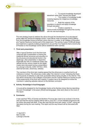 • To acquire knowledge developed
                                                       elsewhere rather than “reinvent the wheel”
                                                                    • The creation of knowledge locally
                                                       including tapping into indigenous knowledge
                                                       resources
                                                                    • Build the capacity of the
                                                       population to absorb and apply knowledge
                                                       through education
                                                                    • Create a capacity to
                                                       communicate knowledge throughout the country
                                                       with the new technologies


        The new strategy hopes to address the above through the development of an educational
        portal called the Zambia Knowledge Centre. It that will be made accessible (Online-Offline)
        from the Knowledge Centre at Zambia Library Service in Lusaka, to all Colleges of Education
        and Teacher Resource Centres part of this experiment. The coming 3 years VVOB will design
        and implement a capacity building programme to do just that. It is hoped for that a Community
        of Practise on the Knowledge Centre will be established within Zambia.

    7. Think tank presentation

         After a typical Zambian lunch the think tank
         continued with a presentation on linking the
         traditional African structures and education to
         the structures and educational trends in the
         digital age. (See presentation in Appendix)
         Especially the role of a traditional insaka was
         defined and the various media for the digital
         insaka were discussed during a presentation
         by Lukonga Lindunda. (USD, CD Rom, DVD,
         external hard disk, eGrannary, website)

         The members of the think tank meeting agreed that the eGrannary is a perfect tool for all
         institutions involved. The eGrannary is also called “the internet in a box” indicating that there
         are thousands of websites or web tools accessible without being actually on the internet. This
         tool will be introduced in the Colleges of Education and the Teacher Resource Centres as part
         of the experiments of the think tank meeting. A system has to be designed to involve the
         members in selecting websites relevant to the Zambian curriculum.

    8. Activity: Knowledge in local languages

         A mural will be designed for the Knowledge Centre at the Zambia Library Service describing
         the word „Knowledge” in the seven official local languages. (See word cloud on the cover of
         this report.

    9. Conclusion

         It was said that TRCs of Central and Northern Province also need to be involved in the think
         tank and that the second meeting will be held in June 2011. A more detailed programme will
         be further discussed with MoE. It was also said that the think tank needs “a chief”; voting will
         take place during the next meeting. This report and the way forward will be discussed with
         MoE.



         11 April 2011
         Bart Cornille
         Lukonga Lindunda



Teach and Learn from...                                                                                 5/7
 
