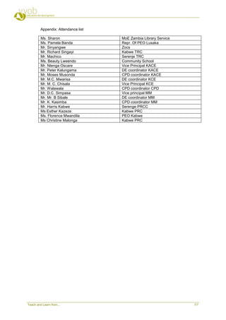 Appendix: Attendance list

         Ms. Sharon                  MoE Zambia Library Service
         Ms. Pamela Banda            Repr. Of PEO Lusaka
         Mr. Sinyangwe               Zocs
         Mr. Richard Singayi         Kabwe TRC
         Mr. Machico                 Serenje TRC
         Ms. Beauty Lweendo          Community School
         Mr. Ntenga Oscare           Vice Principal KACE
         Mr. Peter Kalungama         DE coordinator KACE
         Mr. Moses Musonda           CPD coordinator KACE
         Mr. M.C. Mwansa             DE coordinator KCE
         Mr. M. C. Chisala           Vice Principal KCE
         Mr. Walawala                CPD coordinator CPD
         Mr. D.C. Simpasa            Vice principal MM
         Mr. Mr. B Sibale            DE coordinator MM
         Mr. K. Kasimba              CPD coordinator MM
         Mr. Harris Kabwe            Serenge PRCC
         Ms Esther Kazeze            Kabwe PRC
         Ms. Florence Mwandila       PEO Kabwe
         Ms Christine Malonga        Kabwe PRC




Teach and Learn from...                                           7/7
 