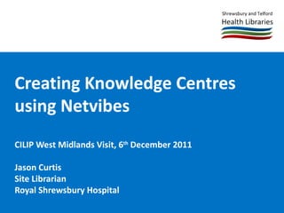 Creating Knowledge Centres using Netvibes CILIP West Midlands Visit, 6 th  December 2011 Jason Curtis Site Librarian Royal Shrewsbury Hospital  