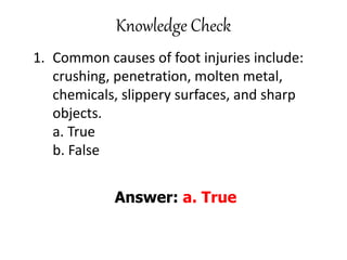 Knowledge Check
1. Common causes of foot injuries include:
crushing, penetration, molten metal,
chemicals, slippery surfaces, and sharp
objects.
a. True
b. False
Answer: a. True
 