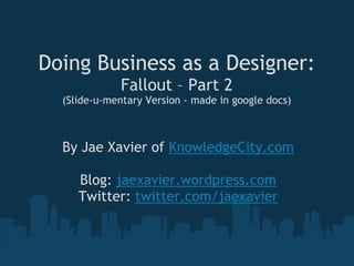 Doing Business as a Designer:
              Fallout – Part 2
  (Slide-u-mentary Version - made in google docs)



  By Jae Xavier of KnowledgeCity.com
                      
     Blog: jaexavier.wordpress.com
    Twitter: twitter.com/jaexavier
 