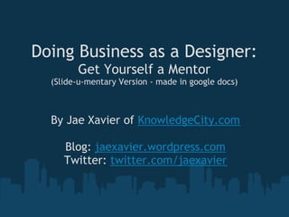 Doing Business as a Designer:
        Get Yourself a Mentor
  (Slide-u-mentary Version - made in google docs)



  By Jae Xavier of KnowledgeCity.com
                      
     Blog: jaexavier.wordpress.com
    Twitter: twitter.com/jaexavier
 