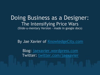 Doing Business as a Designer:
    The Intensifying Price Wars
  (Slide-u-mentary Version - made in google docs)



  By Jae Xavier of KnowledgeCity.com
                      
     Blog: jaexavier.wordpress.com
    Twitter: twitter.com/jaexavier
 