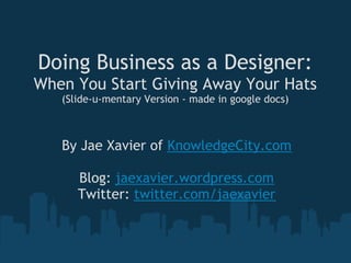Doing Business as a Designer:
When You Start Giving Away Your Hats
   (Slide-u-mentary Version - made in google docs)



   By Jae Xavier of KnowledgeCity.com
                       
      Blog: jaexavier.wordpress.com
     Twitter: twitter.com/jaexavier
 
