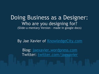 Doing Business as a Designer:
     Who are you designing for?
  (Slide-u-mentary Version - made in google docs)



  By Jae Xavier of KnowledgeCity.com
                      
     Blog: jaexavier.wordpress.com
    Twitter: twitter.com/jaexavier
 