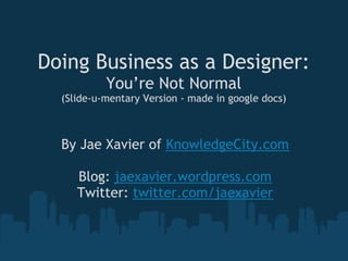 Doing Business as a Designer:
           You’re Not Normal
  (Slide-u-mentary Version - made in google docs)



  By Jae Xavier of KnowledgeCity.com
                      
     Blog: jaexavier.wordpress.com
    Twitter: twitter.com/jaexavier
 