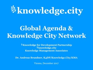 Knowledge for Development Partnership
knowledge.city
Knowledge Management Associates
Dr. Andreas Brandner, K4DP/Knowledge.City/KMA
Vienna, December 2017
knowledge.city
Global Agenda &
Knowledge City Network
 