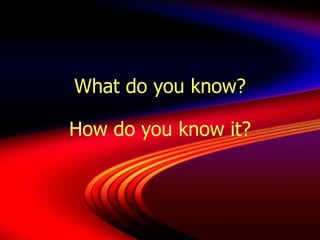 What do you know? How do you know it? 