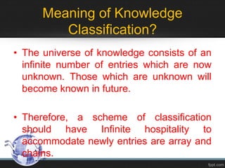 Meaning of Knowledge
Classification?
• The universe of knowledge consists of an
infinite number of entries which are now
unknown. Those which are unknown will
become known in future.
• Therefore, a scheme of classification
should have Infinite hospitality to
accommodate newly entries are array and
chains.
 