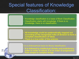 Special features of Knowledge
Classification:
• Knowledge classification is a basis of Book Classification.
• Classification starts with knowledge. If there is no
knowledge, there is no classification.
• All knowledge could be systematically mapped out
according to the recognized rules of division to form a
complete classification of ideas.
• There is a true order of the science.
It is a philosophical basis for library classification.
• It is followed by intellectual climate and evolutionary
order or order of nature. It is an order of progression
from simple to complex things.
 