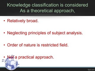 Knowledge classification is considered
As a theoretical approach,
• Relatively broad.
• Neglecting principles of subject analysis.
• Order of nature is restricted field.
• Not a practical approach.
 