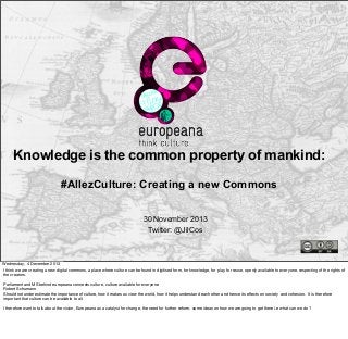 Knowledge is the common property of mankind:
#AllezCulture: Creating a new Commons
30 November 2013
Twitter: @JilCos

Wednesday, 4 December 2013
I think we are creating a new digital commons, a place where culture can be found in digitised form, for knowledge, for play, for reuse, openly available to everyone, respecting of the rights of
the creators.
Parliament and MS behind europeana connects culture, culture available for everyone
Robert Schumann
Should not underestimate the importance of culture, how it makes us view the world, how it helps understand each other and hence its effects on society and cohesion. It is therefore
important that culture can be available to all.
I therefore want to talk about the vision, Europeana as a catalyst for change, the need for further reform, some ideas on how we are going to get there i.e what can we do?

 