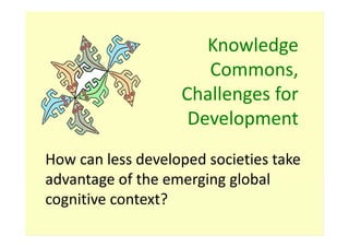 Knowledge
                      Commons,
                   Challenges for
                    Development
How can less developed societies take
advantage of the emerging global
cognitive context?
 