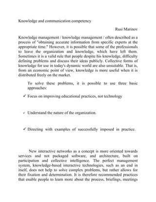 Knowledge and communication competency

                                                            Rusi Marinov

Knowledge management / knowledge management / often described as a
process of "obtaining accurate information from specific experts at the
appropriate time." However, it is possible that some of the professionals
to leave the organization and knowledge, which have left them.
Sometimes it is a valid rule that people despite his knowledge, difficulty
defining problems and discuss their ideas publicly. Collective forms of
knowledge for use in today's dynamic world are also unsuitable. That is,
from an economic point of view, knowledge is more useful when it is
distributed freely on the market.

      To solve these problems, it is possible to use three basic
      approaches:

   Focus on improving educational practices, not technology



     Understand the nature of the organization.



   Directing with examples of successfully imposed in practice.




        New interactive networks as a concept is more oriented towards
services and not packaged software, and architecture, built on
participation and collective intelligence. The perfect management
system, knowledge-based interactive technologies, such as an end in
itself, does not help to solve complex problems, but rather allows for
their fixation and determination. It is therefore recommended practices
that enable people to learn more about the process, briefings, meetings
 