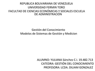 REPUBLICA BOLIVARIANA DE VENEZUELA
UNIVERSIDAD FERMIN TORO
FACULTAD DE CIENCIAS ECONÓMICAS Y SOCIALES ESCUELA
DE ADMINISTRACIÓN

Gestión del Conocimiento
Modelos de Sistemas de Gestión y Medicion

ALUMNO: YULIANA Sánchez C.I. 19.482.713
CATEDRA: GESTIÓN DEL CONOCIMIENTO
PROFESORA: LCDA. DILIAM GONZALEZ

 