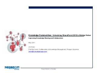 Paragon Solutions, Inc. Proprietary
Knowledge Communities: Unlocking SharePoint 2010’s Hidden Value
Improving Knowledge Sharing and Collaboration
May 2011
Jim Kane
Practice Lead: Collaboration & Knowledge Management, Paragon Solutions
jkane@consultparagon.com
 