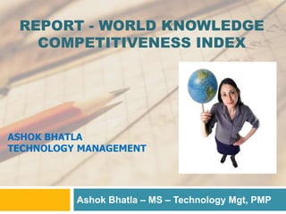 REPORT - WORLD KNOWLEDGE
COMPETITIVENESS INDEX
Ashok Bhatla – MS – Technology Mgt, PMP
ASHOK BHATLA
TECHNOLOGY MANAGEMENT
 