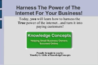 Harness The Power of The
Internet For Your Business!
Today, you will learn how to harness the
True power of the internet...and turn it into
paying customers!
Proudly brought to you by:
Timothy G. Little of KnowledgeConcepts
 