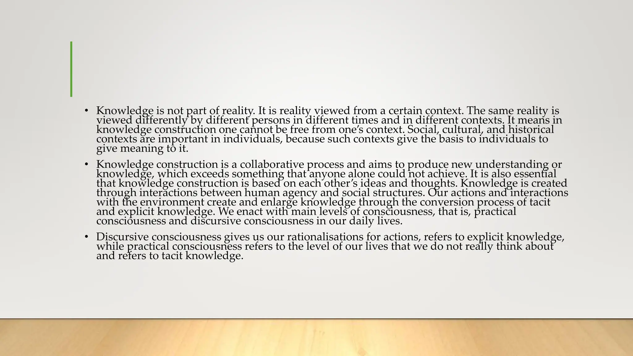 • Knowledge is not part of reality. It is reality viewed from a certain context. The same reality is
viewed differently by different persons in different times and in different contexts. It means in
knowledge construction one cannot be free from one’s context. Social, cultural, and historical
contexts are important in individuals, because such contexts give the basis to individuals to
give meaning to it.
• Knowledge construction is a collaborative process and aims to produce new understanding or
knowledge, which exceeds something that anyone alone could not achieve. It is also essential
that knowledge construction is based on each other’s ideas and thoughts. Knowledge is created
through interactions between human agency and social structures. Our actions and interactions
with the environment create and enlarge knowledge through the conversion process of tacit
and explicit knowledge. We enact with main levels of consciousness, that is, practical
consciousness and discursive consciousness in our daily lives.
• Discursive consciousness gives us our rationalisations for actions, refers to explicit knowledge,
while practical consciousness refers to the level of our lives that we do not really think about
and refers to tacit knowledge.
 