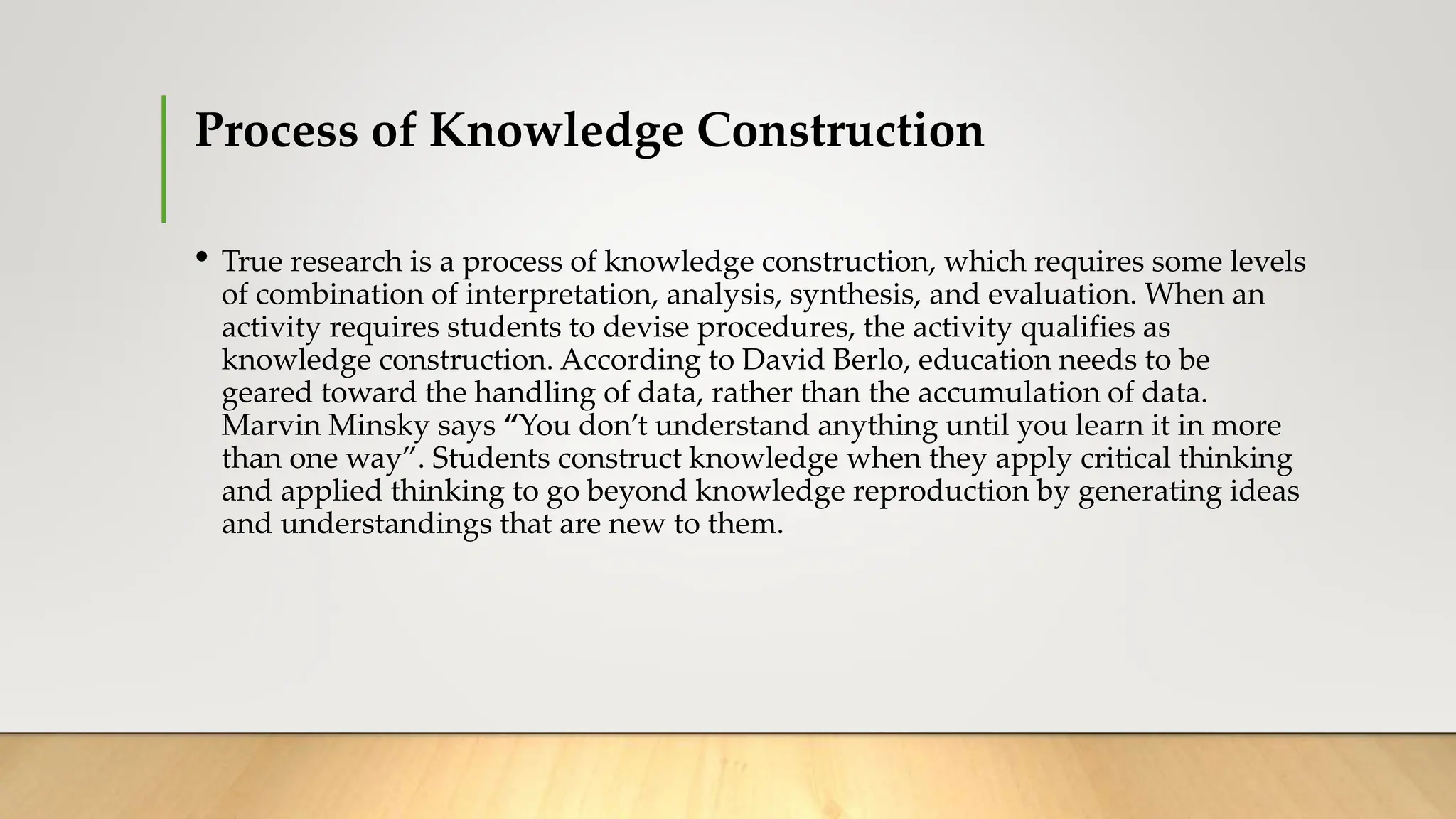 Process of Knowledge Construction
• True research is a process of knowledge construction, which requires some levels
of combination of interpretation, analysis, synthesis, and evaluation. When an
activity requires students to devise procedures, the activity qualifies as
knowledge construction. According to David Berlo, education needs to be
geared toward the handling of data, rather than the accumulation of data.
Marvin Minsky says “You don’t understand anything until you learn it in more
than one way”. Students construct knowledge when they apply critical thinking
and applied thinking to go beyond knowledge reproduction by generating ideas
and understandings that are new to them.
 