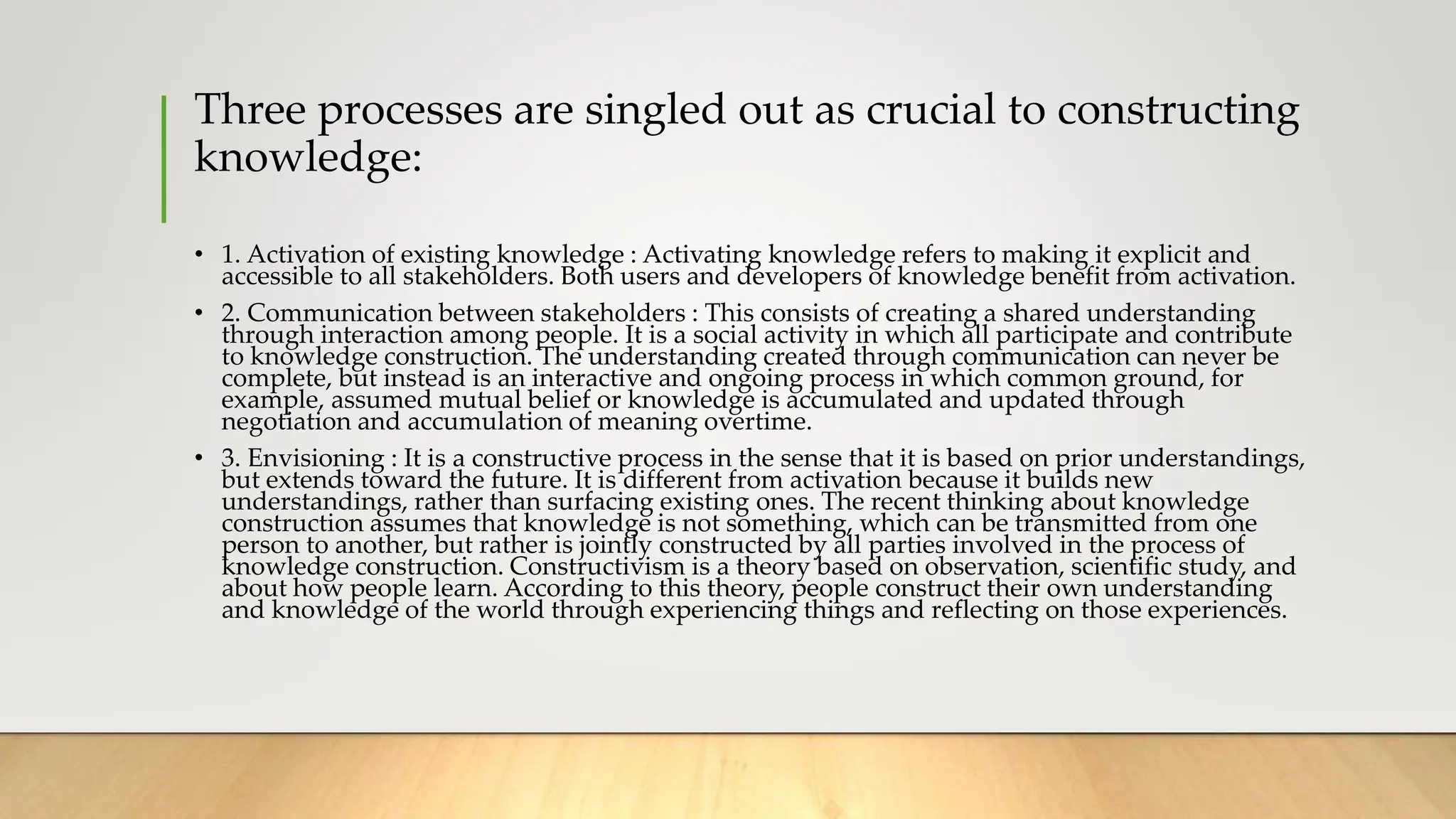 Three processes are singled out as crucial to constructing
knowledge:
• 1. Activation of existing knowledge : Activating knowledge refers to making it explicit and
accessible to all stakeholders. Both users and developers of knowledge benefit from activation.
• 2. Communication between stakeholders : This consists of creating a shared understanding
through interaction among people. It is a social activity in which all participate and contribute
to knowledge construction. The understanding created through communication can never be
complete, but instead is an interactive and ongoing process in which common ground, for
example, assumed mutual belief or knowledge is accumulated and updated through
negotiation and accumulation of meaning overtime.
• 3. Envisioning : It is a constructive process in the sense that it is based on prior understandings,
but extends toward the future. It is different from activation because it builds new
understandings, rather than surfacing existing ones. The recent thinking about knowledge
construction assumes that knowledge is not something, which can be transmitted from one
person to another, but rather is jointly constructed by all parties involved in the process of
knowledge construction. Constructivism is a theory based on observation, scientific study, and
about how people learn. According to this theory, people construct their own understanding
and knowledge of the world through experiencing things and reflecting on those experiences.
 