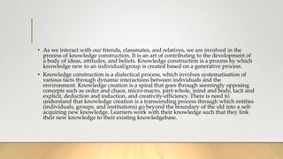 • As we interact with our friends, classmates, and relatives, we are involved in the
process of knowledge construction. It is an art of contributing to the development of
a body of ideas, attitudes, and beliefs. Knowledge construction is a process by which
knowledge new to an individual/group is created based on a generative process.
• Knowledge construction is a dialectical process, which involves systematisation of
various facts through dynamic interactions between individuals and the
environment. Knowledge creation is a spiral that goes through seemingly opposing
concepts such as order and chaos, micro-macro, part-whole, mind and body, tacit and
explicit, deduction and induction, and creativity-efficiency. There is need to
understand that knowledge creation is a transcending process through which entities
(individuals, groups, and institutions) go beyond the boundary of the old into a self-
acquiring new knowledge. Learners work with their knowledge such that they link
their new knowledge to their existing knowledgebase.
 