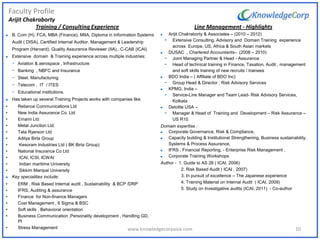 Faculty Profile
Arijit Chakraborty
 B. Com (H), FCA, MBA (Finance), MIIA, Diploma in Information Systems
Audit ( DISA), Certified Internal Auditor, Management & Leadership
Program (Harvard), Quality Assurance Reviewer (IIA)., C-CAB (ICAI)
 Extensive domain & Training experience across multiple industries:
- Aviation & aerospace , Infrastructure
- Banking , NBFC and Insurance
- Steel, Manufacturing
- Telecom , IT / ITES
- Educational institutions.
 Has taken up several Training Projects works with companies like:
• Reliance Communications Ltd
• New India Assurance Co. Ltd
• Emami Ltd
• Metal Junction Ltd.
• Tata Ryerson Ltd
• Aditya Birla Group
• Kesoram Industries Ltd ( BK Birla Group)
• National Insurance Co Ltd
• ICAI, ICSI, ICWAI
• Indian maritime University
• Sikkim Manipal University
 Key specialities include:
• ERM , Risk Based Internal audit , Sustainability & BCP /DRP
• IFRS, Auditing & assurance
• Finance for Non-finance Managers
• Cost Management , 6 Sigma & BSC
• Soft skills , Behavioral orientation
• Business Communication ,Personality development , Handling GD,
PI
• Stress Management
Line Management - Highlights
 Arijit Chakraborty & Associates – (2010 – 2012)
- Extensive Consulting, Advisory and Domain Training experience
across Europe, US, Africa & South Asian markets
 DUSAC , Chartered Accountants– (2008 – 2010)
- Joint Managing Partner & Head - Assurance
- Head of technical training in Finance, Taxation, Audit , management
and soft skills training of new recruits / trainees
 BDO India – ( Affiliate of BDO Inc)
- Group Head & Director : Risk Advisory Services
 KPMG, India –
- Service-Line Manager and Team Lead- Risk Advisory Services,
Kolkata
 Deloitte USA –
- Manager & Head of Training and Development – Risk Assurance –
US R10.
Domain expertise :
 Corporate Governance, Risk & Compliance,
 Capacity building & Institutional Strengthening, Business sustainability,
Systems & Process Assurance,
 IFRS , Financial Reporting, - Enterprise Risk Management ,
 Corporate Training Workshops
Author - 1. Guide to AS 28 ( ICAI, 2006)
2. Risk Based Audit ( ICAI , 2007)
3. In pursuit of excellence – The Japanese experience
4. Training Material on Internal Audit ( ICAI, 2009)
5. Study on Investigative audits (ICAI, 2011) - Co-author
Training / Consulting Experience
10www.knowledgecorpasia.com
 