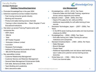 Faculty Profile
Anindya Chatterjee
 Promoted KnowledgeCorp in the year 2004
 Extensive experience across multiple industries:
- Fast moving consumer goods industry
- Banking and Insurance
- Product and sales training across channels
- Training in other industries like – Steel, Hospital, IT and
Educational institutions.
 Has taken up several Training Projects works with
companies like:
- HDFC Bank
- SBILife
- TAAI
- BP Poddar Hospital
- Hindustan Unilever Limited
- mJunction
- Hexaware Technologies
- Institute of Chartered Accountants of India
- IBS (ICFAI Business School)
 Key specialities include:
- Customer Relationship Management
- Customer Service and Retention Management
- General Sales Management Enhancement Skills
- Soft skills, Behavioural Skills, GD & PI
- Team Building and Leadership
- Banc assurance sales
Line Management
 KnowledgeCorp – (2010 – 2012), Two Years
- Extensive Sales and Soft skills Training experience
across various segments and markets
 Saksoft Limited – (2008 – 2009), One Year
- Head of Pre-sales for UK, USA and APAC.
- Additional responsibility for soft skills training of new
recruits.
 Hexaware Technologies, Japan – (2007 – 2008), Two
Years
- In the BFSI sector looking at pre-sales and new business
initiatives for APAC
 KnowledgeCorp – (2004 – 2006), Two Years
- Soft skills training and Sales Training for various
institutions and companies.
 Standard Chartered Bank – (1993 – 2003), Ten Years
- Sales Manager
- Branch Manager
- Cluster Head
- Additional responsibility over and above retail banking
was in sales and customer service training across
branches.
 Onida Saka Ltd – (1992 – 1993), One Year
- Front Line channel sales
Training / Consulting Experience
8www.knowledgecorpasia.com
 