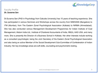 Faculty Profile
Dr. Suvarna Sen
Dr.Suvarna Sen (PhD in Psychology from Calcutta University) has 15 years of teaching experience. She
has participated in various Seminars and Workshops across the country from NIMHANS (Bangalore) to
ITM (Mumbai), from The Eastern Zonal Psychological Association (Kolkata) to NIRMA (Ahmedabad).
She has also conducted various Management Development Programmes for Indian Institute of Coal
Management, Alstom India Ltd., Institute of Chartered Accountants of India, IIM(A), AAG USA, and many
more. She is presently the Director of a Business School in Kolkata. Her other interests include working
as a consultant psychologist, being the Joint Secretary of the Eastern Zonal Psychological Association
and also being an active Member of the Social Development Sub-Committee of Confederation of Indian
Industry. Her key knowledge areas are soft skills, counseling and psychometric testing.
9www.knowledgecorpasia.com
 