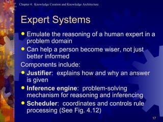 Expert Systems Emulate the reasoning of a human expert in a problem domain Can help a person become wiser, not just better informed Components include: Justifier :  explains how and why an answer is given Inference engine :  problem-solving mechanism for reasoning and inferencing Scheduler :  coordinates and controls rule processing (See Fig. 4.12) 