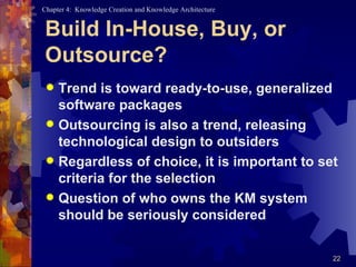 Build In-House, Buy, or Outsource? Trend is toward ready-to-use, generalized software packages Outsourcing is also a trend, releasing technological design to outsiders Regardless of choice, it is important to set criteria for the selection Question of who owns the KM system should be seriously considered 