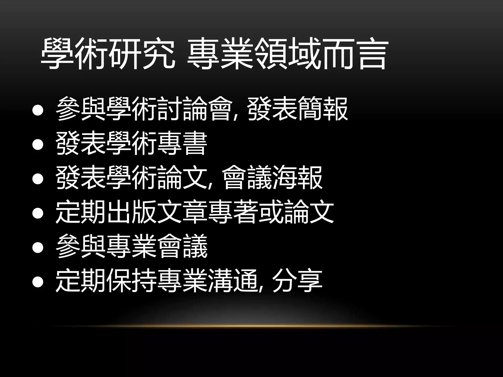 學術研究 專業領域而言
● 參與學術討論會, 發表簡報
● 發表學術專書
● 發表學術論文, 會議海報
● 定期出版文章專著或論文
● 參與專業會議
● 定期保持專業溝通, 分享
 