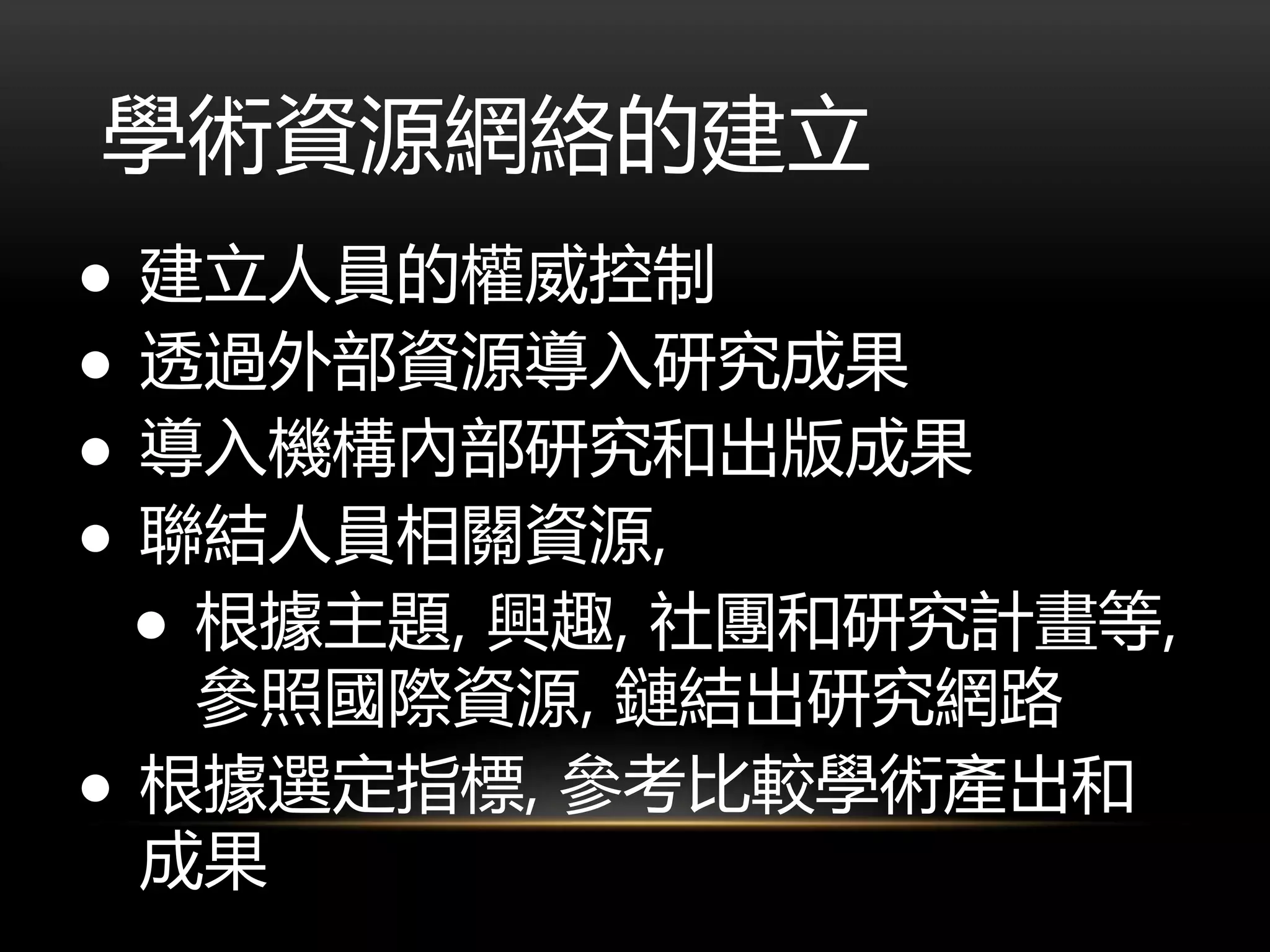 學術資源網絡的建立
● 建立人員的權威控制
● 透過外部資源導入研究成果
● 導入機構內部研究和出版成果
● 聯結人員相關資源,
● 根據主題, 興趣, 社團和研究計畫等,
參照國際資源, 鏈結出研究網路
● 根據選定指標, 參考比較學術產出和
成果
 