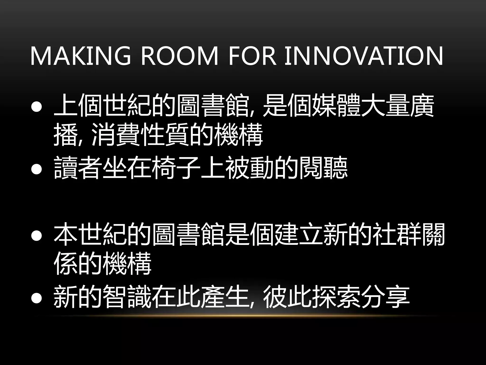 MAKING ROOM FOR INNOVATION
● 上個世紀的圖書館, 是個媒體大量廣
播, 消費性質的機構
● 讀者坐在椅子上被動的閱聽
● 本世紀的圖書館是個建立新的社群關
係的機構
● 新的智識在此產生, 彼此探索分享
 