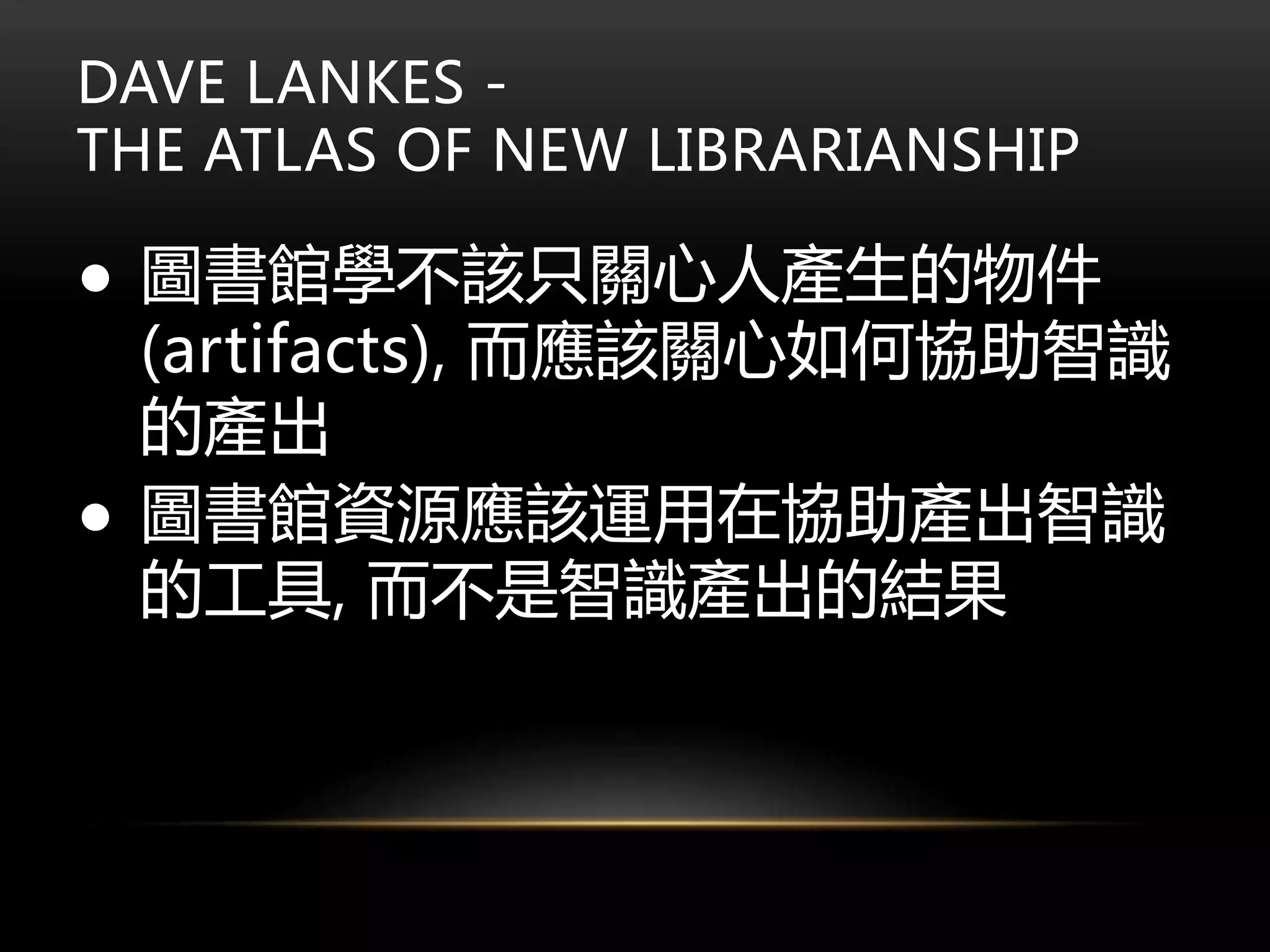 DAVE LANKES -
THE ATLAS OF NEW LIBRARIANSHIP
● 圖書館學不該只關心人產生的物件
(artifacts), 而應該關心如何協助智識
的產出
● 圖書館資源應該運用在協助產出智識
的工具, 而不是智識產出的結果
 